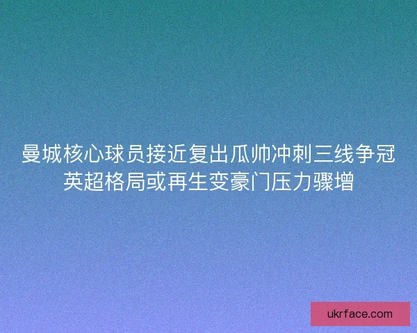 曼城核心球员接近复出瓜帅冲刺三线争冠英超格局或再生变豪门压力骤增
