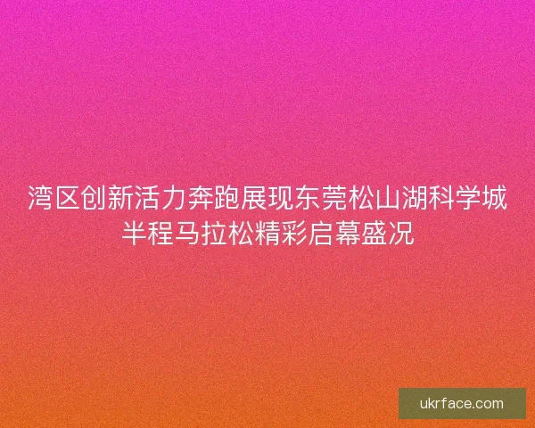 湾区创新活力奔跑展现东莞松山湖科学城半程马拉松精彩启幕盛况