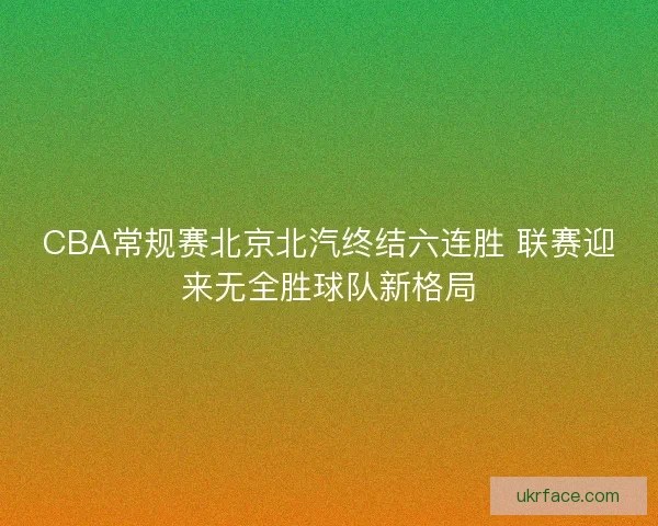 CBA常规赛北京北汽终结六连胜 联赛迎来无全胜球队新格局