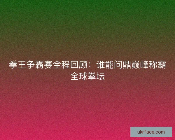 拳王争霸赛全程回顾：谁能问鼎巅峰称霸全球拳坛