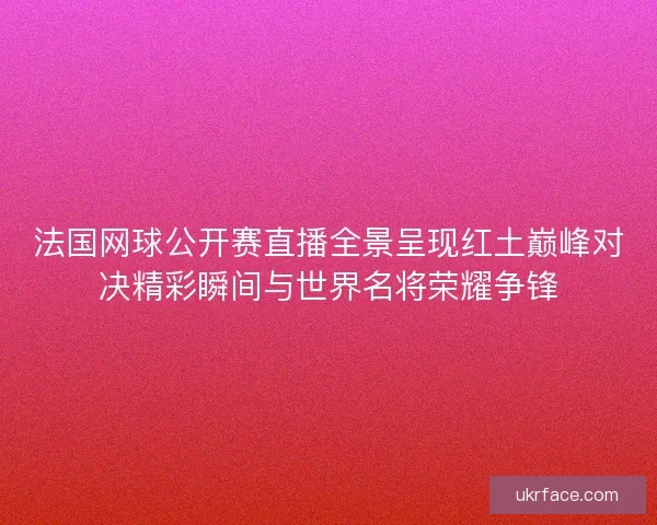 法国网球公开赛直播全景呈现红土巅峰对决精彩瞬间与世界名将荣耀争锋