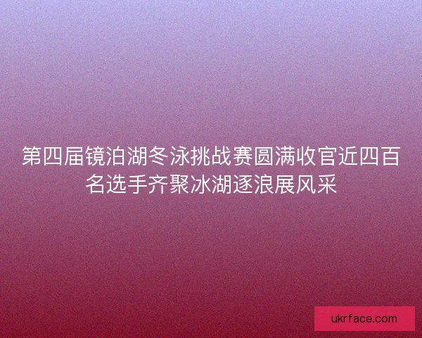 第四届镜泊湖冬泳挑战赛圆满收官近四百名选手齐聚冰湖逐浪展风采