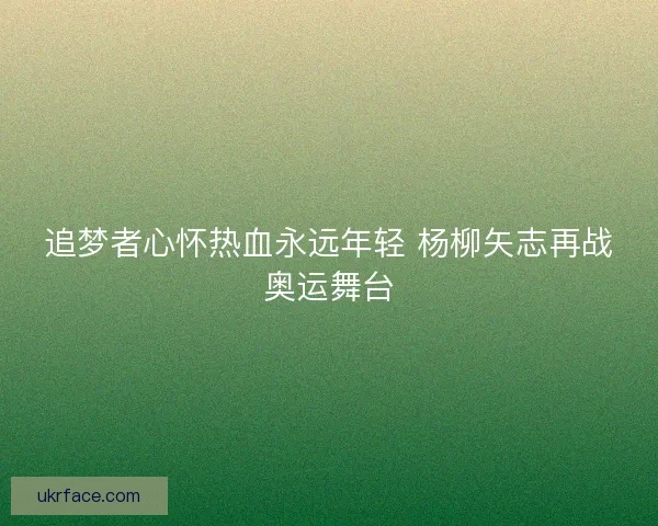 追梦者心怀热血永远年轻 杨柳矢志再战奥运舞台