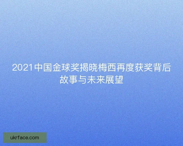 2021中国金球奖揭晓梅西再度获奖背后故事与未来展望