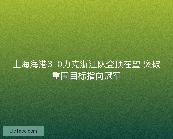 上海海港3-0力克浙江队登顶在望 突破重围目标指向冠军